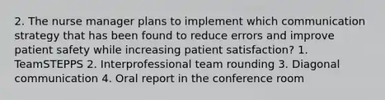 2. The nurse manager plans to implement which communication strategy that has been found to reduce errors and improve patient safety while increasing patient satisfaction? 1. TeamSTEPPS 2. Interprofessional team rounding 3. Diagonal communication 4. Oral report in the conference room