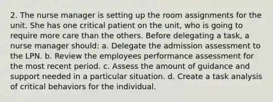 2. The nurse manager is setting up the room assignments for the unit. She has one critical patient on the unit, who is going to require more care than the others. Before delegating a task, a nurse manager should: a. Delegate the admission assessment to the LPN. b. Review the employees performance assessment for the most recent period. c. Assess the amount of guidance and support needed in a particular situation. d. Create a task analysis of critical behaviors for the individual.