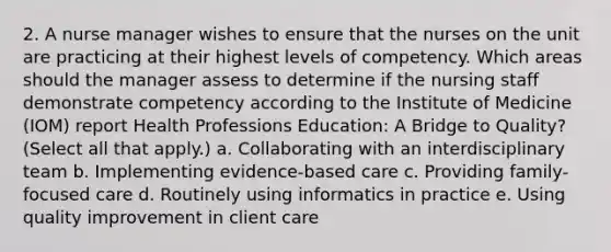 2. A nurse manager wishes to ensure that the nurses on the unit are practicing at their highest levels of competency. Which areas should the manager assess to determine if the nursing staff demonstrate competency according to the Institute of Medicine (IOM) report Health Professions Education: A Bridge to Quality? (Select all that apply.) a. Collaborating with an interdisciplinary team b. Implementing evidence-based care c. Providing family-focused care d. Routinely using informatics in practice e. Using quality improvement in client care