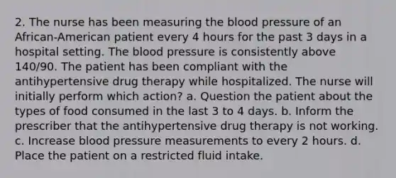 2. The nurse has been measuring the blood pressure of an African-American patient every 4 hours for the past 3 days in a hospital setting. The blood pressure is consistently above 140/90. The patient has been compliant with the antihypertensive drug therapy while hospitalized. The nurse will initially perform which action? a. Question the patient about the types of food consumed in the last 3 to 4 days. b. Inform the prescriber that the antihypertensive drug therapy is not working. c. Increase blood pressure measurements to every 2 hours. d. Place the patient on a restricted fluid intake.