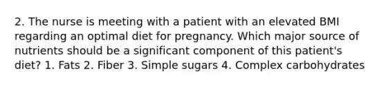 2. The nurse is meeting with a patient with an elevated BMI regarding an optimal diet for pregnancy. Which major source of nutrients should be a significant component of this patient's diet? 1. Fats 2. Fiber 3. Simple sugars 4. Complex carbohydrates