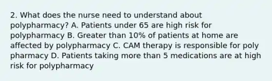 2. What does the nurse need to understand about polypharmacy? A. Patients under 65 are high risk for polypharmacy B. Greater than 10% of patients at home are affected by polypharmacy C. CAM therapy is responsible for poly pharmacy D. Patients taking more than 5 medications are at high risk for polypharmacy