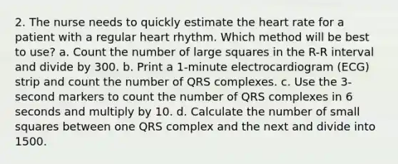 2. The nurse needs to quickly estimate the heart rate for a patient with a regular heart rhythm. Which method will be best to use? a. Count the number of large squares in the R-R interval and divide by 300. b. Print a 1-minute electrocardiogram (ECG) strip and count the number of QRS complexes. c. Use the 3-second markers to count the number of QRS complexes in 6 seconds and multiply by 10. d. Calculate the number of small squares between one QRS complex and the next and divide into 1500.