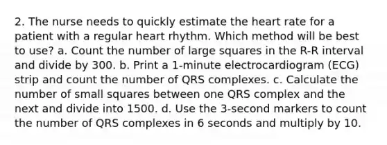 2. The nurse needs to quickly estimate the heart rate for a patient with a regular heart rhythm. Which method will be best to use? a. Count the number of large squares in the R-R interval and divide by 300. b. Print a 1-minute electrocardiogram (ECG) strip and count the number of QRS complexes. c. Calculate the number of small squares between one QRS complex and the next and divide into 1500. d. Use the 3-second markers to count the number of QRS complexes in 6 seconds and multiply by 10.