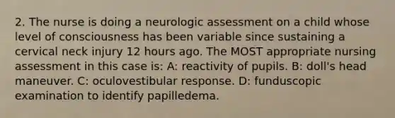 2. The nurse is doing a neurologic assessment on a child whose level of consciousness has been variable since sustaining a cervical neck injury 12 hours ago. The MOST appropriate nursing assessment in this case is: A: reactivity of pupils. B: doll's head maneuver. C: oculovestibular response. D: funduscopic examination to identify papilledema.