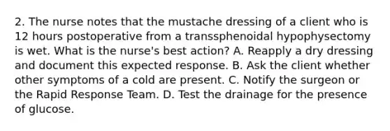 2. The nurse notes that the mustache dressing of a client who is 12 hours postoperative from a transsphenoidal hypophysectomy is wet. What is the nurse's best action? A. Reapply a dry dressing and document this expected response. B. Ask the client whether other symptoms of a cold are present. C. Notify the surgeon or the Rapid Response Team. D. Test the drainage for the presence of glucose.