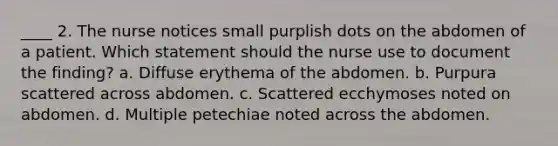 ____ 2. The nurse notices small purplish dots on the abdomen of a patient. Which statement should the nurse use to document the finding? a. Diffuse erythema of the abdomen. b. Purpura scattered across abdomen. c. Scattered ecchymoses noted on abdomen. d. Multiple petechiae noted across the abdomen.