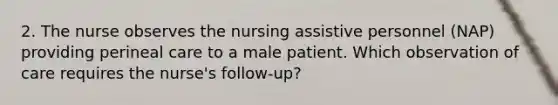 2. The nurse observes the nursing assistive personnel (NAP) providing perineal care to a male patient. Which observation of care requires the nurse's follow-up?