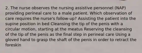 2. The nurse observes the nursing assistive personnel (NAP) providing perineal care to a male patient. Which observation of care requires the nurse's follow-up? Assisting the patient into the supine position in bed Cleansing the tip of the penis with a circular motion, starting at the meatus Reserving the cleansing of the tip of the penis as the final step in perineal care Using a gloved hand to grasp the shaft of the penis in order to retract the foreskin