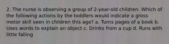 2. The nurse is observing a group of 2-year-old children. Which of the following actions by the toddlers would indicate a gross motor skill seen in children this age? a. Turns pages of a book b. Uses words to explain an object c. Drinks from a cup d. Runs with little falling