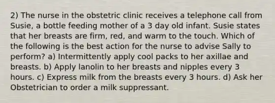 2) The nurse in the obstetric clinic receives a telephone call from Susie, a bottle feeding mother of a 3 day old infant. Susie states that her breasts are firm, red, and warm to the touch. Which of the following is the best action for the nurse to advise Sally to perform? a) Intermittently apply cool packs to her axillae and breasts. b) Apply lanolin to her breasts and nipples every 3 hours. c) Express milk from the breasts every 3 hours. d) Ask her Obstetrician to order a milk suppressant.