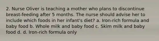 2. Nurse Oliver is teaching a mother who plans to discontinue breast-feeding after 5 months. The nurse should advise her to include which foods in her infant's diet? a. Iron-rich formula and baby food b. Whole milk and baby food c. Skim milk and baby food d. d. Iron-rich formula only