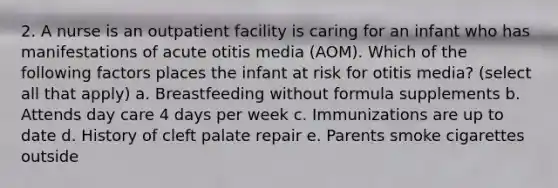 2. A nurse is an outpatient facility is caring for an infant who has manifestations of acute otitis media (AOM). Which of the following factors places the infant at risk for otitis media? (select all that apply) a. Breastfeeding without formula supplements b. Attends day care 4 days per week c. Immunizations are up to date d. History of cleft palate repair e. Parents smoke cigarettes outside