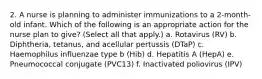 2. A nurse is planning to administer immunizations to a 2-month-old infant. Which of the following is an appropriate action for the nurse plan to give? (Select all that apply.) a. Rotavirus (RV) b. Diphtheria, tetanus, and acellular pertussis (DTaP) c. Haemophilus influenzae type b (Hib) d. Hepatitis A (HepA) e. Pneumococcal conjugate (PVC13) f. Inactivated poliovirus (IPV)