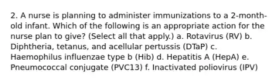 2. A nurse is planning to administer immunizations to a 2-month-old infant. Which of the following is an appropriate action for the nurse plan to give? (Select all that apply.) a. Rotavirus (RV) b. Diphtheria, tetanus, and acellular pertussis (DTaP) c. Haemophilus influenzae type b (Hib) d. Hepatitis A (HepA) e. Pneumococcal conjugate (PVC13) f. Inactivated poliovirus (IPV)