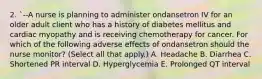 2. `--A nurse is planning to administer ondansetron IV for an older adult client who has a history of diabetes mellitus and cardiac myopathy and is receiving chemotherapy for cancer. For which of the following adverse effects of ondansetron should the nurse monitor? (Select all that apply.) A. Headache B. Diarrhea C. Shortened PR interval D. Hyperglycemia E. Prolonged QT interval