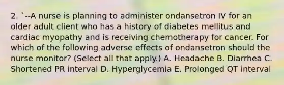 2. `--A nurse is planning to administer ondansetron IV for an older adult client who has a history of diabetes mellitus and cardiac myopathy and is receiving chemotherapy for cancer. For which of the following adverse effects of ondansetron should the nurse monitor? (Select all that apply.) A. Headache B. Diarrhea C. Shortened PR interval D. Hyperglycemia E. Prolonged QT interval