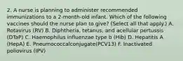 2. A nurse is planning to administer recommended immunizations to a 2-month-old infant. Which of the following vaccines should the nurse plan to give? (Select all that apply.) A. Rotavirus (RV) B. Diphtheria, tetanus, and acellular pertussis (DTaP) C. Haemophilus influenzae type b (Hib) D. Hepatitis A (HepA) E. Pneumococcalconjugate(PCV13) F. Inactivated poliovirus (IPV)