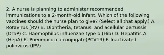 2. A nurse is planning to administer recommended immunizations to a 2-month-old infant. Which of the following vaccines should the nurse plan to give? (Select all that apply.) A. Rotavirus (RV) B. Diphtheria, tetanus, and acellular pertussis (DTaP) C. Haemophilus influenzae type b (Hib) D. Hepatitis A (HepA) E. Pneumococcalconjugate(PCV13) F. Inactivated poliovirus (IPV)