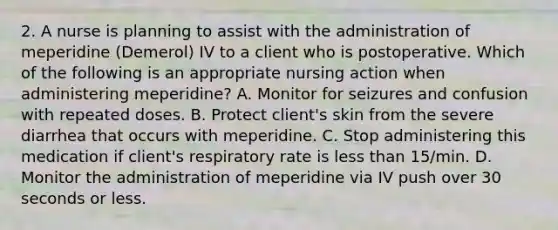 2. A nurse is planning to assist with the administration of meperidine (Demerol) IV to a client who is postoperative. Which of the following is an appropriate nursing action when administering meperidine? A. Monitor for seizures and confusion with repeated doses. B. Protect client's skin from the severe diarrhea that occurs with meperidine. C. Stop administering this medication if client's respiratory rate is less than 15/min. D. Monitor the administration of meperidine via IV push over 30 seconds or less.