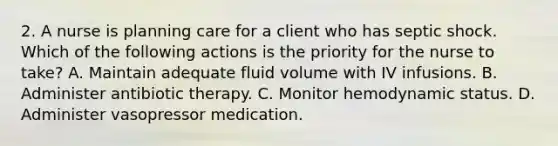 2. A nurse is planning care for a client who has septic shock. Which of the following actions is the priority for the nurse to take? A. Maintain adequate fluid volume with IV infusions. B. Administer antibiotic therapy. C. Monitor hemodynamic status. D. Administer vasopressor medication.