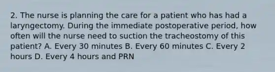 2. The nurse is planning the care for a patient who has had a laryngectomy. During the immediate postoperative period, how often will the nurse need to suction the tracheostomy of this patient? A. Every 30 minutes B. Every 60 minutes C. Every 2 hours D. Every 4 hours and PRN