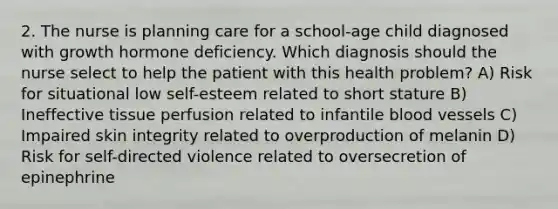 2. The nurse is planning care for a school-age child diagnosed with growth hormone deficiency. Which diagnosis should the nurse select to help the patient with this health problem? A) Risk for situational low self-esteem related to short stature B) Ineffective tissue perfusion related to infantile blood vessels C) Impaired skin integrity related to overproduction of melanin D) Risk for self-directed violence related to oversecretion of epinephrine