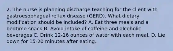 2. The nurse is planning discharge teaching for the client with gastroesophageal reflux disease (GERD). What dietary modification should be included? A. Eat three meals and a bedtime snack B. Avoid intake of caffeine and alcoholic beverages C. Drink 12-16 ounces of water with each meal. D. Lie down for 15-20 minutes after eating.