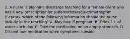 2. A nurse is planning discharge teaching for a female client who has a new prescription for sulfamethoxazole-trimethoprim (Septra). Which of the following information should the nurse include in the teaching? A. May take if pregnant. B. Drink 1 L of water each day. C. Take the medication on an empty stomach. D. Discontinue medication when symptoms subside.