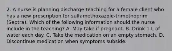 2. A nurse is planning discharge teaching for a female client who has a new prescription for sulfamethoxazole-trimethoprim (Septra). Which of the following information should the nurse include in the teaching? A. May take if pregnant. B. Drink 1 L of water each day. C. Take the medication on an empty stomach. D. Discontinue medication when symptoms subside.