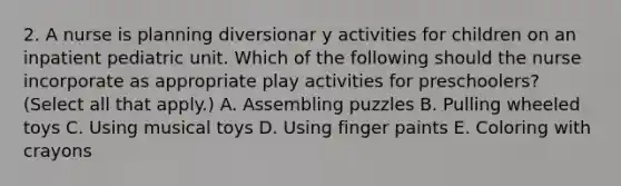 2. A nurse is planning diversionar y activities for children on an inpatient pediatric unit. Which of the following should the nurse incorporate as appropriate play activities for preschoolers? (Select all that apply.) A. Assembling puzzles B. Pulling wheeled toys C. Using musical toys D. Using finger paints E. Coloring with crayons