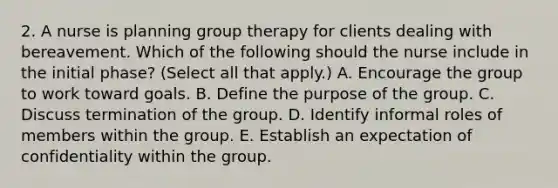 2. A nurse is planning group therapy for clients dealing with bereavement. Which of the following should the nurse include in the initial phase? (Select all that apply.) A. Encourage the group to work toward goals. B. Define the purpose of the group. C. Discuss termination of the group. D. Identify informal roles of members within the group. E. Establish an expectation of confidentiality within the group.