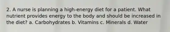 2. A nurse is planning a high-energy diet for a patient. What nutrient provides energy to the body and should be increased in the diet? a. Carbohydrates b. Vitamins c. Minerals d. Water