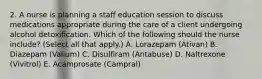 2. A nurse is planning a staff education session to discuss medications appropriate during the care of a client undergoing alcohol detoxification. Which of the following should the nurse include? (Select all that apply.) A. Lorazepam (Ativan) B. Diazepam (Valium) C. Disulfiram (Antabuse) D. Naltrexone (Vivitrol) E. Acamprosate (Campral)