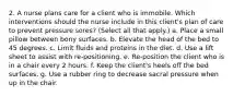 2. A nurse plans care for a client who is immobile. Which interventions should the nurse include in this client's plan of care to prevent pressure sores? (Select all that apply.) a. Place a small pillow between bony surfaces. b. Elevate the head of the bed to 45 degrees. c. Limit fluids and proteins in the diet. d. Use a lift sheet to assist with re-positioning. e. Re-position the client who is in a chair every 2 hours. f. Keep the client's heels off the bed surfaces. g. Use a rubber ring to decrease sacral pressure when up in the chair.