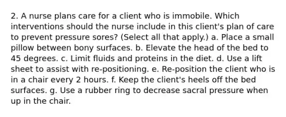 2. A nurse plans care for a client who is immobile. Which interventions should the nurse include in this client's plan of care to prevent pressure sores? (Select all that apply.) a. Place a small pillow between bony surfaces. b. Elevate the head of the bed to 45 degrees. c. Limit fluids and proteins in the diet. d. Use a lift sheet to assist with re-positioning. e. Re-position the client who is in a chair every 2 hours. f. Keep the client's heels off the bed surfaces. g. Use a rubber ring to decrease sacral pressure when up in the chair.