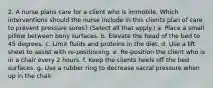 2. A nurse plans care for a client who is immobile. Which interventions should the nurse include in this clients plan of care to prevent pressure sores? (Select all that apply.) a. Place a small pillow between bony surfaces. b. Elevate the head of the bed to 45 degrees. c. Limit fluids and proteins in the diet. d. Use a lift sheet to assist with re-positioning. e. Re-position the client who is in a chair every 2 hours. f. Keep the clients heels off the bed surfaces. g. Use a rubber ring to decrease sacral pressure when up in the chair.