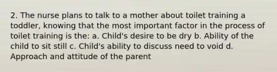 2. The nurse plans to talk to a mother about toilet training a toddler, knowing that the most important factor in the process of toilet training is the: a. Child's desire to be dry b. Ability of the child to sit still c. Child's ability to discuss need to void d. Approach and attitude of the parent