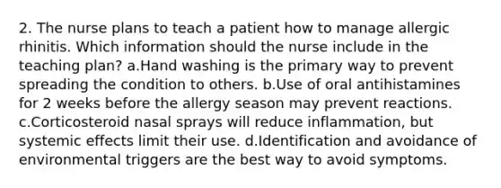 2. The nurse plans to teach a patient how to manage allergic rhinitis. Which information should the nurse include in the teaching plan? a.Hand washing is the primary way to prevent spreading the condition to others. b.Use of oral antihistamines for 2 weeks before the allergy season may prevent reactions. c.Corticosteroid nasal sprays will reduce inflammation, but systemic effects limit their use. d.Identification and avoidance of environmental triggers are the best way to avoid symptoms.