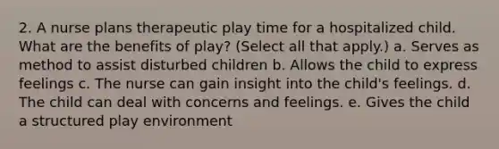 2. A nurse plans therapeutic play time for a hospitalized child. What are the benefits of play? (Select all that apply.) a. Serves as method to assist disturbed children b. Allows the child to express feelings c. The nurse can gain insight into the child's feelings. d. The child can deal with concerns and feelings. e. Gives the child a structured play environment