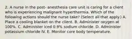 2. A nurse in the post‐ anesthesia care unit is caring for a client who is experiencing malignant hyperthermia. Which of the following actions should the nurse take? (Select all that apply.) A. Place a cooling blanket on the client. B. Administer oxygen at 100%. C. Administer iced 0.9% sodium chloride. D. Administer potassium chloride IV. E. Monitor core body temperature.