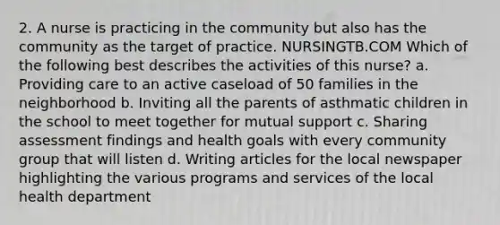 2. A nurse is practicing in the community but also has the community as the target of practice. NURSINGTB.COM Which of the following best describes the activities of this nurse? a. Providing care to an active caseload of 50 families in the neighborhood b. Inviting all the parents of asthmatic children in the school to meet together for mutual support c. Sharing assessment findings and health goals with every community group that will listen d. Writing articles for the local newspaper highlighting the various programs and services of the local health department