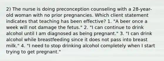 2) The nurse is doing preconception counseling with a 28-year-old woman with no prior pregnancies. Which client statement indicates that teaching has been effective? 1. "A beer once a week will not damage the fetus." 2. "I can continue to drink alcohol until I am diagnosed as being pregnant." 3. "I can drink alcohol while breastfeeding since it does not pass into breast milk." 4. "I need to stop drinking alcohol completely when I start trying to get pregnant."