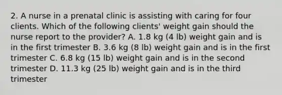 2. A nurse in a prenatal clinic is assisting with caring for four clients. Which of the following clients' weight gain should the nurse report to the provider? A. 1.8 kg (4 lb) weight gain and is in the first trimester B. 3.6 kg (8 lb) weight gain and is in the first trimester C. 6.8 kg (15 lb) weight gain and is in the second trimester D. 11.3 kg (25 lb) weight gain and is in the third trimester