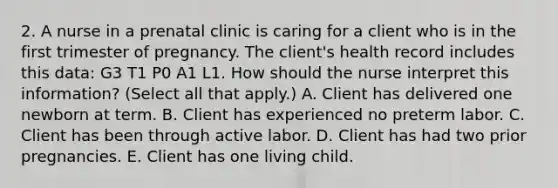 2. A nurse in a prenatal clinic is caring for a client who is in the first trimester of pregnancy. The client's health record includes this data: G3 T1 P0 A1 L1. How should the nurse interpret this information? (Select all that apply.) A. Client has delivered one newborn at term. B. Client has experienced no preterm labor. C. Client has been through active labor. D. Client has had two prior pregnancies. E. Client has one living child.