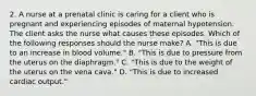 2. A nurse at a prenatal clinic is caring for a client who is pregnant and experiencing episodes of maternal hypotension. The client asks the nurse what causes these episodes. Which of the following responses should the nurse make? A. "This is due to an increase in blood volume." B. "This is due to pressure from the uterus on the diaphragm." C. "This is due to the weight of the uterus on the vena cava." D. "This is due to increased cardiac output."