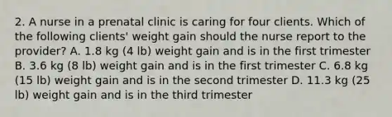 2. A nurse in a prenatal clinic is caring for four clients. Which of the following clients' weight gain should the nurse report to the provider? A. 1.8 kg (4 lb) weight gain and is in the first trimester B. 3.6 kg (8 lb) weight gain and is in the first trimester C. 6.8 kg (15 lb) weight gain and is in the second trimester D. 11.3 kg (25 lb) weight gain and is in the third trimester