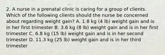 2. A nurse in a prenatal clinic is caring for a group of clients. Which of the following clients should the nurse be concerned about regarding weight gain? A. 1.8 kg (4 lb) weight gain and is in her first trimester B. 3.6 kg (8 lb) weight gain and is in her first trimester C. 6.8 kg (15 lb) weight gain and is in her second trimester D. 11.3 kg (25 lb) weight gain and is in her third trimester