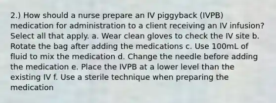 2.) How should a nurse prepare an IV piggyback (IVPB) medication for administration to a client receiving an IV infusion? Select all that apply. a. Wear clean gloves to check the IV site b. Rotate the bag after adding the medications c. Use 100mL of fluid to mix the medication d. Change the needle before adding the medication e. Place the IVPB at a lower level than the existing IV f. Use a sterile technique when preparing the medication