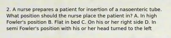 2. A nurse prepares a patient for insertion of a nasoenteric tube. What position should the nurse place the patient in? A. In high Fowler's position B. Flat in bed C. On his or her right side D. In semi Fowler's position with his or her head turned to the left